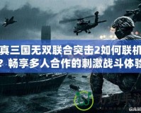 真三國無雙聯(lián)合突擊2如何聯(lián)機(jī)？暢享多人合作的刺激戰(zhàn)斗體驗(yàn)！