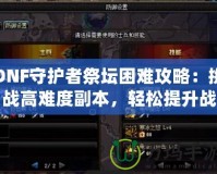 DNF守護者祭壇困難攻略：挑戰(zhàn)高難度副本，輕松提升戰(zhàn)力