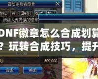 DNF徽章怎么合成劃算？玩轉(zhuǎn)合成技巧，提升戰(zhàn)力從這里開(kāi)始！