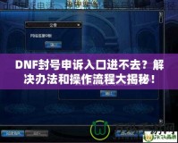 DNF封號(hào)申訴入口進(jìn)不去？解決辦法和操作流程大揭秘！