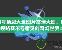 賽爾號(hào)精靈大全圖片高清大圖，帶你領(lǐng)略賽爾號(hào)精靈的奇幻世界！