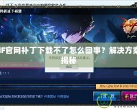 DNF官網(wǎng)補(bǔ)丁下載不了怎么回事？解決方案大揭秘