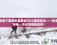 王者榮耀下載安裝免費版2023最新版本——暢享無盡激情，開啟游戲新篇章！