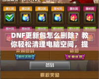 DNF更新包怎么刪除？教你輕松清理電腦空間，提升游戲體驗(yàn)！