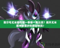 賽爾號尤米娜在哪一季哪一集出現(xiàn)？揭開尤米娜神秘面紗的精彩瞬間！