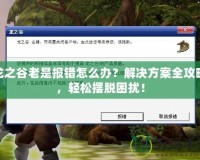 龍之谷老是報錯怎么辦？解決方案全攻略，輕松擺脫困擾！