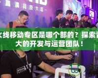 穿越火線移動專區(qū)是哪個部的？探索背后強大的開發(fā)與運營團隊！