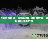 飛龍傳奇官網(wǎng)：震撼你的幻想冒險(xiǎn)世界，開啟全新傳奇之旅