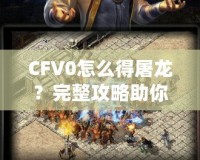 CFV0怎么得屠龍？完整攻略助你一招制敵！