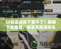 CF背景皮膚下載不了？破解下載難題，暢享無限游戲樂趣