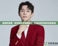 陳赫的直播：走在娛樂與電商前沿，打造全民互動(dòng)的全新體驗(yàn)