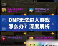DNF無(wú)法進(jìn)入游戲怎么辦？深度解析解決方案，助你快速恢復(fù)暢玩