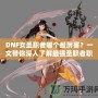 DNF女圣職者哪個(gè)最厲害？一文帶你深入了解最強(qiáng)圣職者職業(yè)解析！