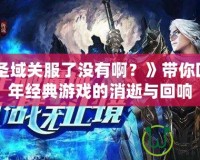 《神魔圣域關(guān)服了沒有??？》帶你回顧那些年經(jīng)典游戲的消逝與回響