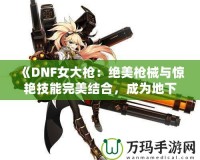 《DNF女大槍：絕美槍械與驚艷技能完美結(jié)合，成為地下城最強(qiáng)力角色！》