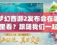夢幻西游2發(fā)布會在哪里看？跟隨我們一起開啟精彩的視聽盛宴！