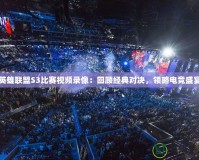 英雄聯(lián)盟S3比賽視頻錄像：回顧經(jīng)典對決，領(lǐng)略電競盛宴