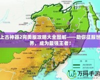 上古神器2完美版攻略大全圖解——助你征服世界，成為最強(qiáng)王者！
