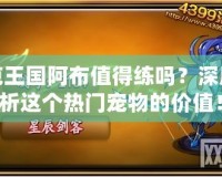 洛克王國阿布值得練嗎？深度解析這個(gè)熱門寵物的價(jià)值！