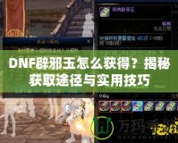 DNF辟邪玉怎么獲得？揭秘獲取途徑與實用技巧