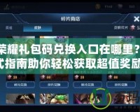 王者榮耀禮包碼兌換入口在哪里？一站式指南助你輕松獲取超值獎(jiǎng)勵(lì)！