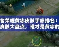 王者榮耀黃忠皮膚手感排名：最強(qiáng)皮膚大盤點，誰才是黃忠的真愛！
