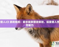 《怪物獵人2》游戲視頻：暢享極致獵殺體驗(yàn)，探索獵人世界的無盡魅力