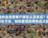 下載熱血傳奇客戶端怎么沒反應？揭秘解決方法，輕松重回經典熱血之戰(zhàn)！