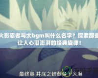 火影忍者與太bgm叫什么名字？探索那些讓人心潮澎湃的經(jīng)典旋律！