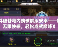 《斗破蒼穹內(nèi)購(gòu)破解版安卓——暢享無(wú)限快感，輕松成就巔峰》