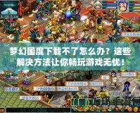 夢(mèng)幻國(guó)度下載不了怎么辦？這些解決方法讓你暢玩游戲無(wú)憂(yōu)！