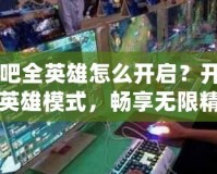 網(wǎng)吧全英雄怎么開啟？開啟全英雄模式，暢享無(wú)限精彩