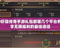 2020軒轅傳奇手游禮包都哪幾個(gè)平臺有？暢享無限福利的最佳途徑