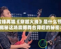 謝霆鋒再唱《穿越火線》是什么節(jié)目？揭秘這場震撼舞臺背后的秘密！