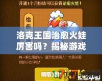 洛克王國(guó)治愈火娃厲害嗎？揭秘游戲中的強(qiáng)大戰(zhàn)力與無(wú)敵技能！