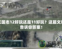 三國(guó)志12好玩還是11好玩？這篇文章告訴你答案！