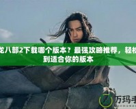 天龍八部2下載哪個版本？最強攻略推薦，輕松找到適合你的版本