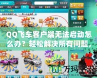 QQ飛車客戶端無(wú)法啟動(dòng)怎么辦？輕松解決所有問(wèn)題，暢享極速賽車樂(lè)趣！