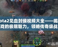 Dota2見血封侯視頻大全——揭開游戲的極限魅力，領(lǐng)略傳奇級(jí)戰(zhàn)斗
