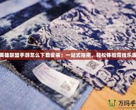 英雄聯(lián)盟手游怎么下載安裝：一站式指南，輕松體驗競技樂趣