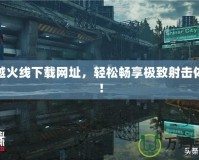 穿越火線下載網(wǎng)址，輕松暢享極致射擊體驗(yàn)！