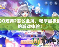 QQ炫舞2怎么全屏，暢享最極致的游戲體驗(yàn)！