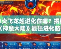 赤炎飛龍超進化在哪？揭秘《神魔大陸》最強進化路徑！