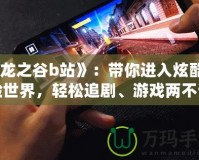 《龍之谷b站》：帶你進(jìn)入炫酷冒險(xiǎn)世界，輕松追劇、游戲兩不誤！