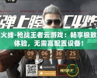 穿越火線-槍戰(zhàn)王者云游戲：暢享極致槍戰(zhàn)體驗，無需高配置設(shè)備！