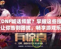 《DNF喊話頻繁？掌握這些技巧，讓你告別困擾，暢享游戲樂趣》