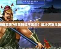 三國群英傳7修改器讀不出來？解決方案全攻略！