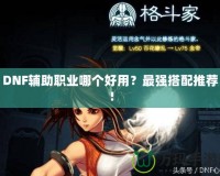 DNF輔助職業(yè)哪個好用？最強搭配推薦！