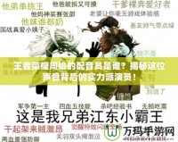 王者榮耀周瑜的配音員是誰？揭秘這位聲音背后的實(shí)力派演員！