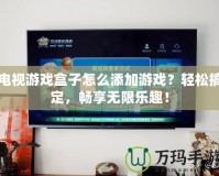 電視游戲盒子怎么添加游戲？輕松搞定，暢享無限樂趣！